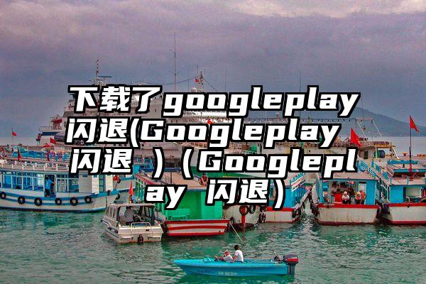 下载了googleplay闪退(Googleplay 闪退 )（Googleplay 闪退）