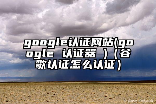 google认证网站(google 认证器 )（谷歌认证怎么认证）