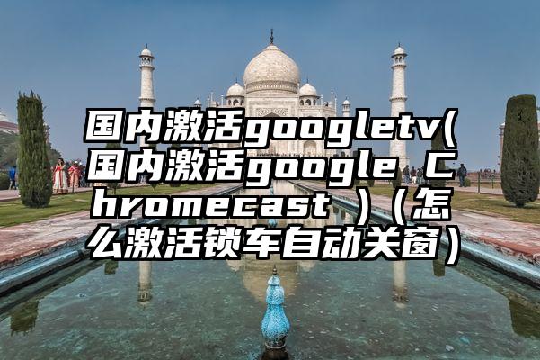 国内激活googletv(国内激活google Chromecast )（怎么激活锁车自动关窗）