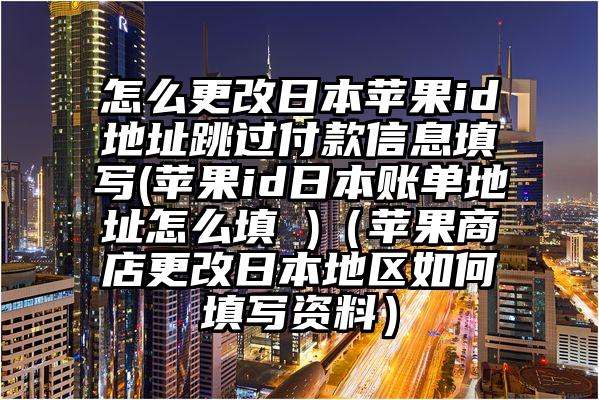 怎么更改日本苹果id地址跳过付款信息填写(苹果id日本账单地址怎么填 )（苹果商店更改日本地区如何填写资料）