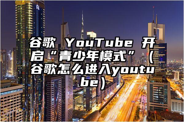 谷歌 YouTube 开启“青少年模式”（谷歌怎么进入youtube）