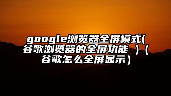 google浏览器全屏模式(谷歌浏览器的全屏功能 )（谷歌怎么全屏显示）