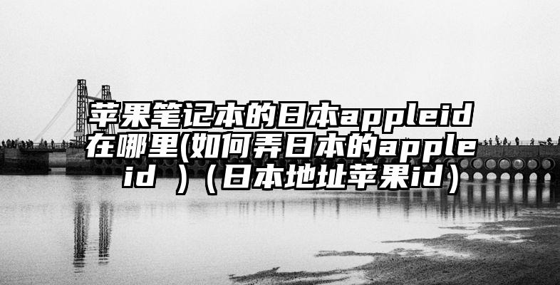 苹果笔记本的日本appleid在哪里(如何弄日本的apple id )（日本地址苹果id）