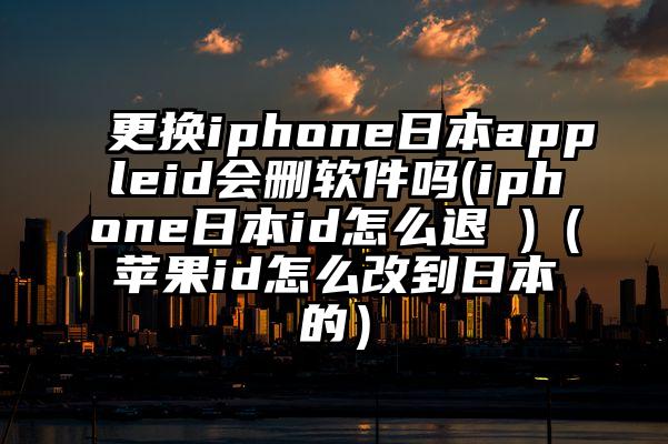 更换iphone日本appleid会删软件吗(iphone日本id怎么退 )（苹果id怎么改到日本的）