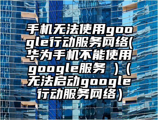 手机无法使用google行动服务网络(华为手机不能使用google服务 )（无法启动google行动服务网络）