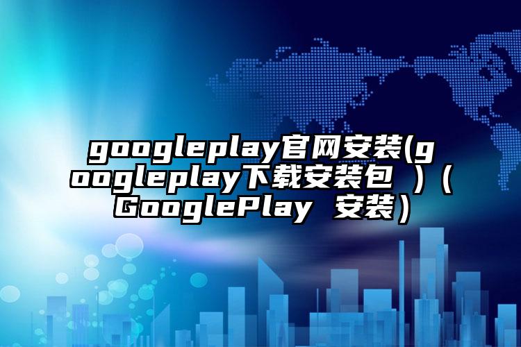 googleplay官网安装(googleplay下载安装包 )（GooglePlay 安装）