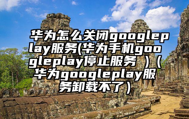 华为怎么关闭googleplay服务(华为手机googleplay停止服务 )（华为googleplay服务卸载不了）