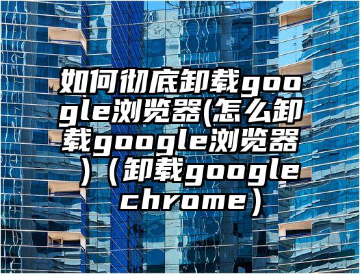 如何彻底卸载google浏览器(怎么卸载google浏览器 )（卸载google chrome）