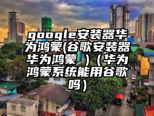 google安装器华为鸿蒙(谷歌安装器华为鸿蒙 )（华为鸿蒙系统能用谷歌吗）