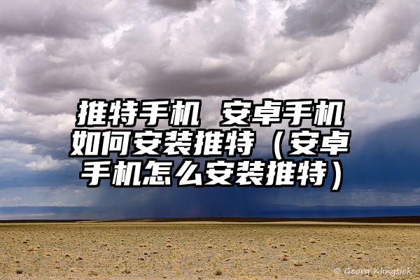 推特手机 安卓手机如何安装推特（安卓手机怎么安装推特）
