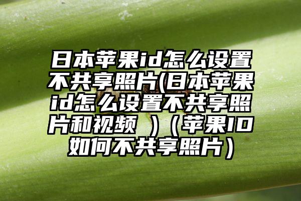 日本苹果id怎么设置不共享照片(日本苹果id怎么设置不共享照片和视频 )（苹果ID如何不共享照片）