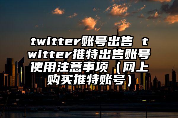 twitter账号出售 twitter推特出售账号使用注意事项（网上购买推特账号）