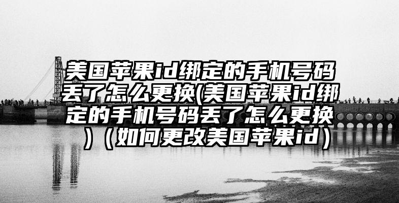 美国苹果id绑定的手机号码丢了怎么更换(美国苹果id绑定的手机号码丢了怎么更换 )（如何更改美国苹果id）
