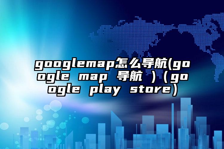 googlemap怎么导航(google map 导航 )（google play store）