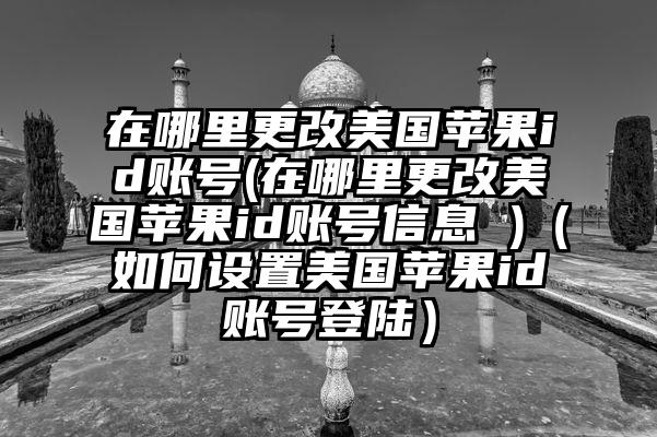 在哪里更改美国苹果id账号(在哪里更改美国苹果id账号信息 )（如何设置美国苹果id账号登陆）