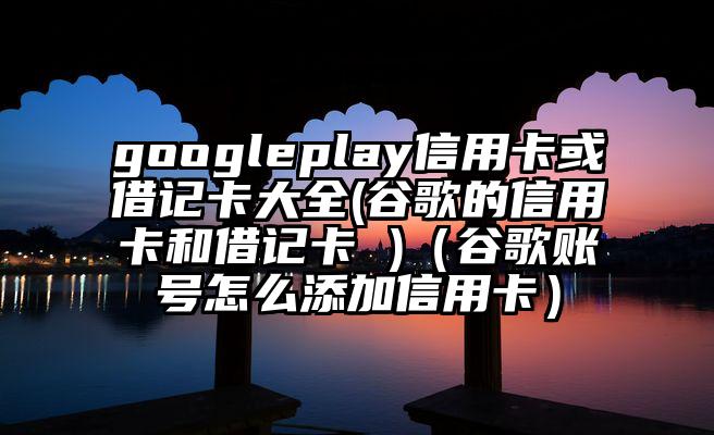 googleplay信用卡或借记卡大全(谷歌的信用卡和借记卡 )(谷歌账号怎么添加信用卡)