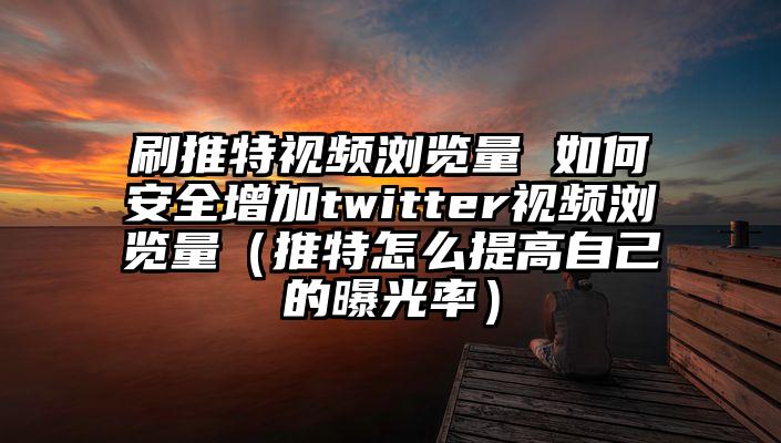 刷推特视频浏览量 如何安全增加twitter视频浏览量（推特怎么提高自己的曝光率）