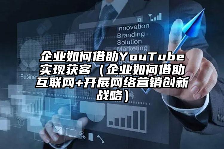 企业如何借助YouTube实现获客（企业如何借助互联网+开展网络营销创新战略）