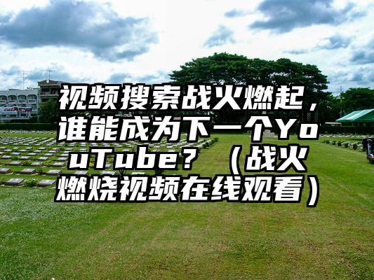 视频搜索战火燃起，谁能成为下一个YouTube？（战火燃烧视频在线观看）