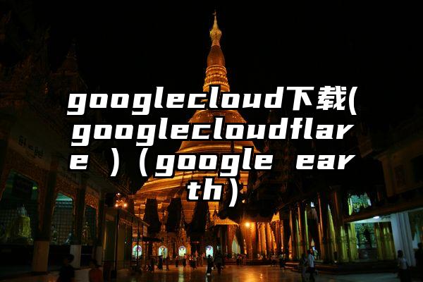 googlecloud下载(googlecloudflare )（google earth）