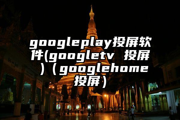 googleplay投屏软件(googletv 投屏 )（googlehome投屏）
