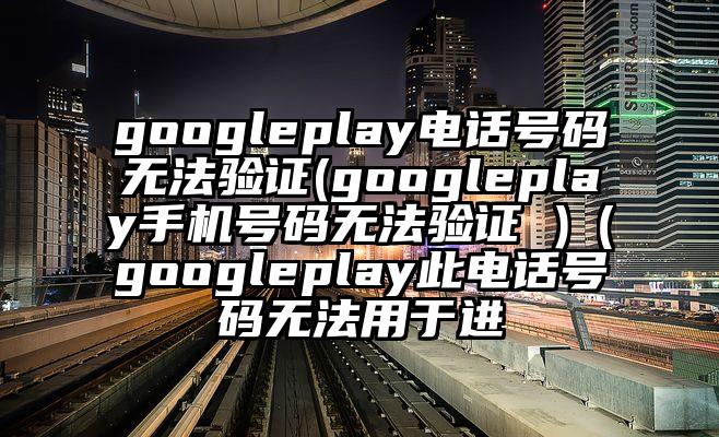 googleplay电话号码无法验证(googleplay手机号码无法验证 )（googleplay此电话号码无法用于进