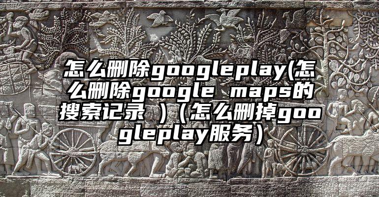 怎么删除googleplay(怎么删除google maps的搜索记录 )（怎么删掉googleplay服务）