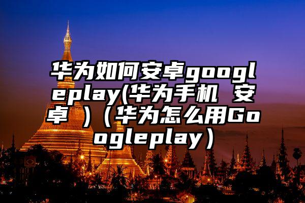 华为如何安卓googleplay(华为手机 安卓 )（华为怎么用Googleplay）