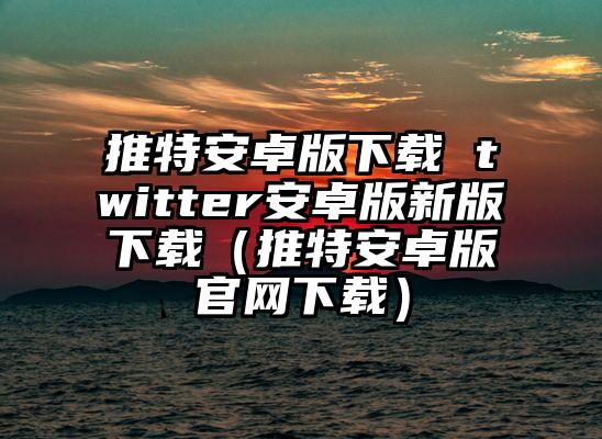 推特安卓版下载 twitter安卓版新版下载（推特安卓版官网下载）