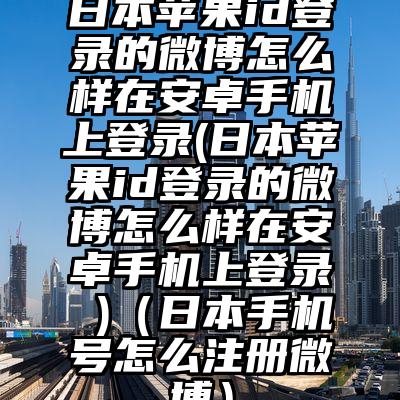 日本苹果id登录的微博怎么样在安卓手机上登录(日本苹果id登录的微博怎么样在安卓手机上登录 )（日本手机号怎么注册微博）