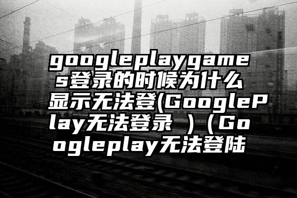 googleplaygames登录的时候为什么显示无法登(GooglePlay无法登录 )（Googleplay无法登陆