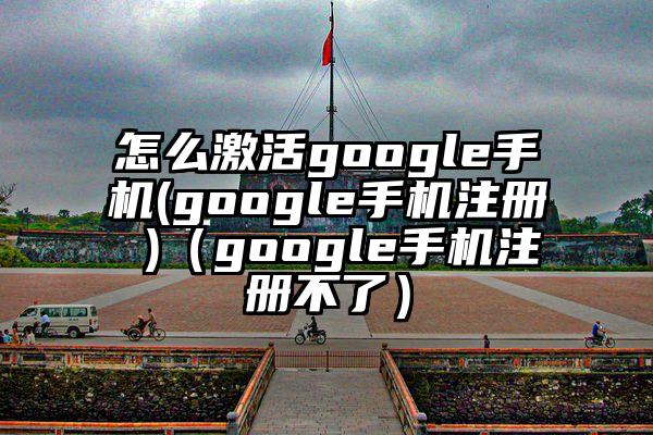 怎么激活google手机(google手机注册 )（google手机注册不了）