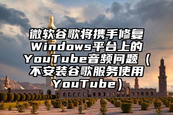 微软谷歌将携手修复Windows平台上的YouTube音频问题(不安装谷歌服务使用YouTube)
