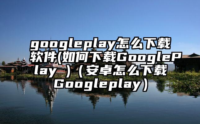 googleplay怎么下载软件(如何下载GooglePlay )（安卓怎么下载Googleplay）