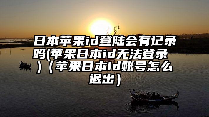 日本苹果id登陆会有记录吗(苹果日本id无法登录 )（苹果日本id账号怎么退出）