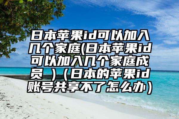 日本苹果id可以加入几个家庭(日本苹果id可以加入几个家庭成员 )（日本的苹果id账号共享不了怎么办）