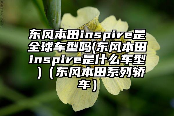 东风本田inspire是全球车型吗(东风本田inspire是什么车型 )（东风本田系列轿车）