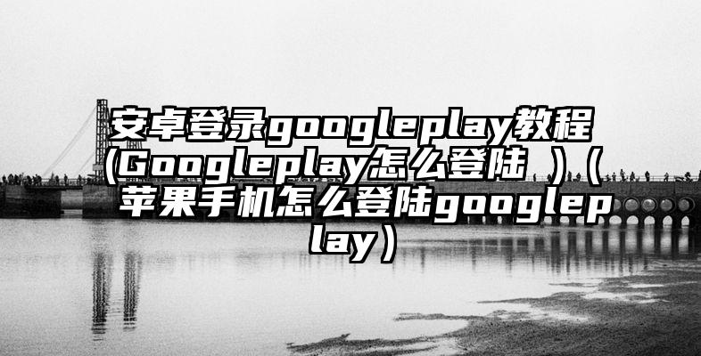 安卓登录googleplay教程(Googleplay怎么登陆 )(苹果手机怎么登陆googleplay)