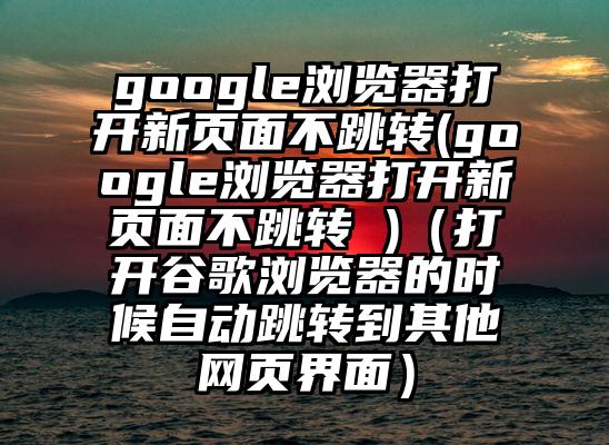 google浏览器打开新页面不跳转(google浏览器打开新页面不跳转 )（打开谷歌浏览器的时候自动跳转到其他网页界面）