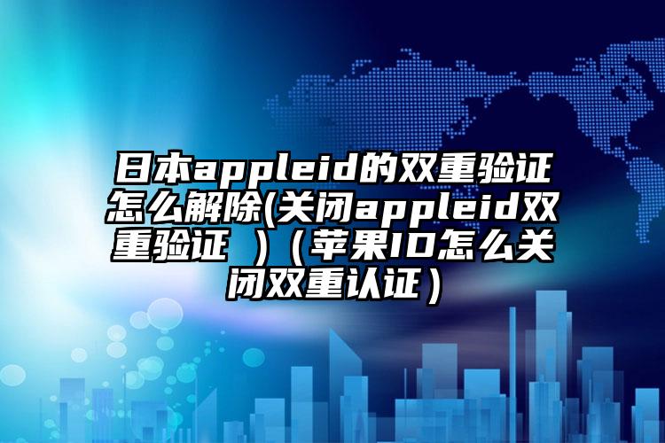 日本appleid的双重验证怎么解除(关闭appleid双重验证 )（苹果ID怎么关闭双重认证）
