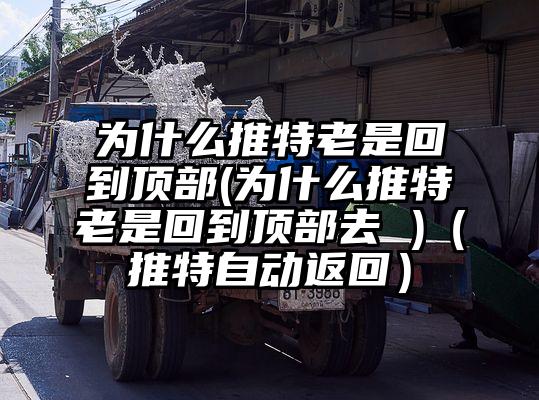 为什么推特老是回到顶部(为什么推特老是回到顶部去 )（推特自动返回）