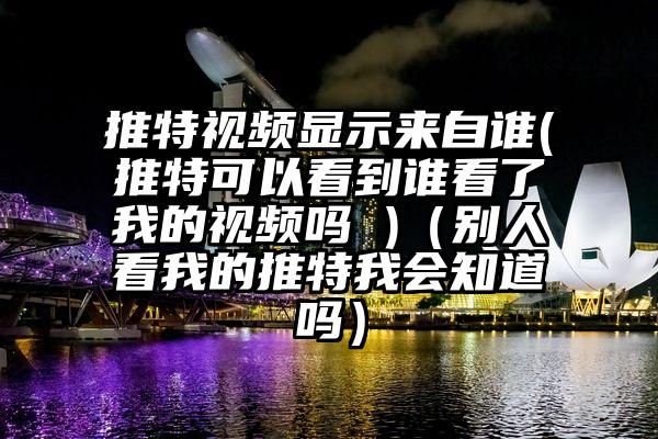 推特视频显示来自谁(推特可以看到谁看了我的视频吗 )（别人看我的推特我会知道吗）