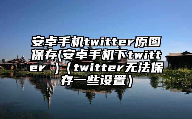 安卓手机twitter原图保存(安卓手机下twitter )（twitter无法保存一些设置）
