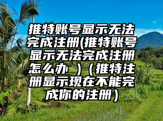 推特账号显示无法完成注册(推特账号显示无法完成注册怎么办 )（推特注册显示现在不能完成你的注册）