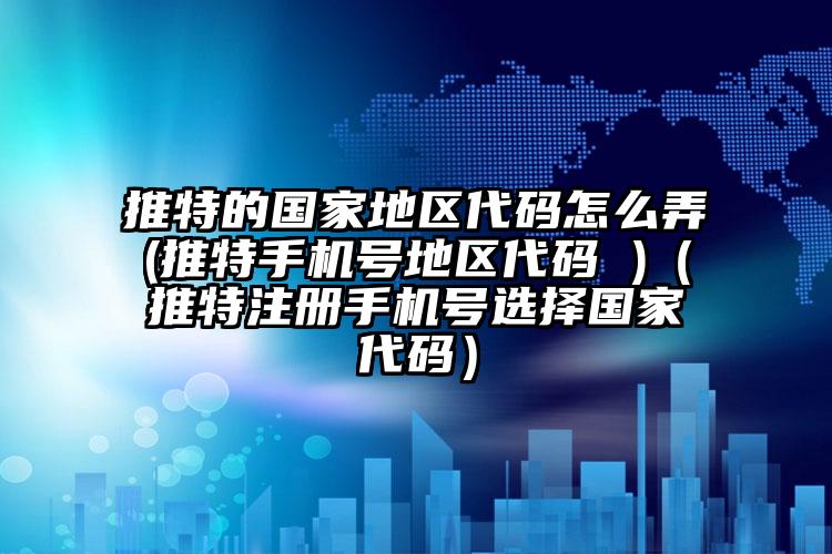 推特的国家地区代码怎么弄(推特手机号地区代码 )（推特注册手机号选择国家代码）