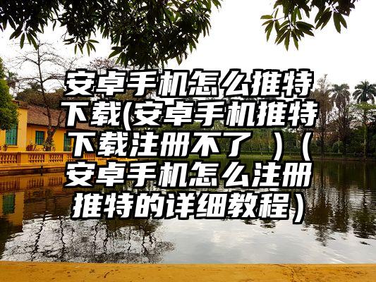 安卓手机怎么推特下载(安卓手机推特下载注册不了 )（安卓手机怎么注册推特的详细教程）