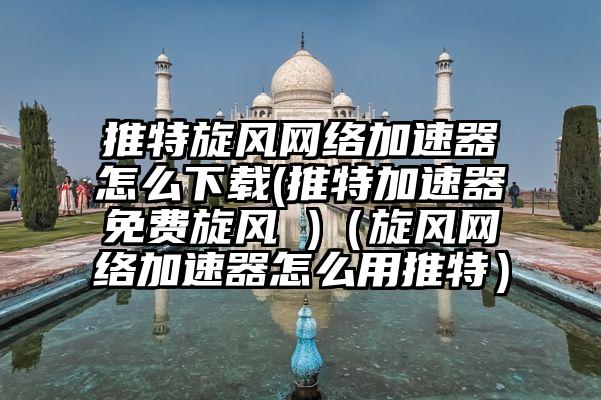 推特旋风网络加速器怎么下载(推特加速器免费旋风 )(旋风网络加速器怎么用推特)