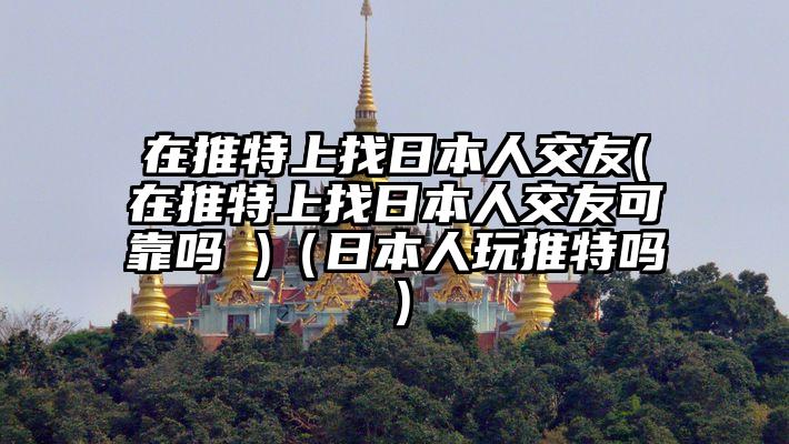 在推特上找日本人交友(在推特上找日本人交友可靠吗 )（日本人玩推特吗）