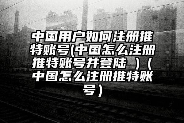 中国用户如何注册推特账号(中国怎么注册推特账号并登陆 )（中国怎么注册推特账号）