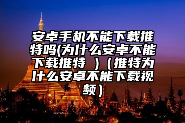 安卓手机不能下载推特吗(为什么安卓不能下载推特 )（推特为什么安卓不能下载视频）